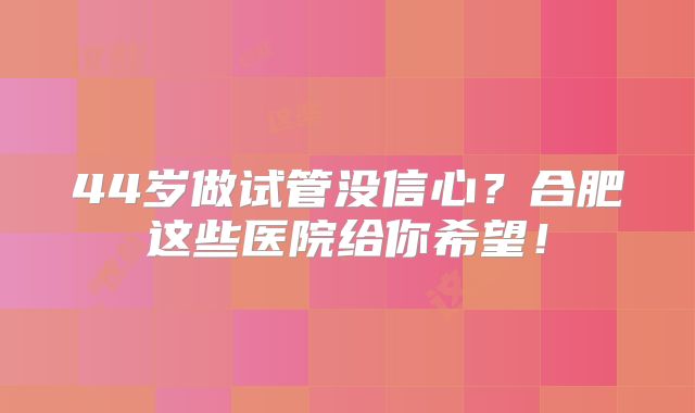 44岁做试管没信心?合肥这些医院给你希望!