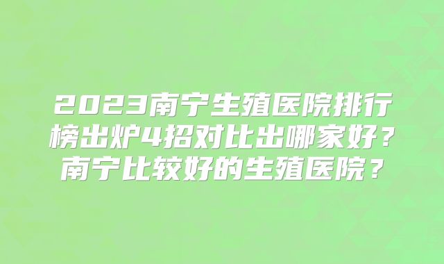 2023南宁生殖医院排行榜出炉4招对比出哪家好?南宁比较好的生殖医院?