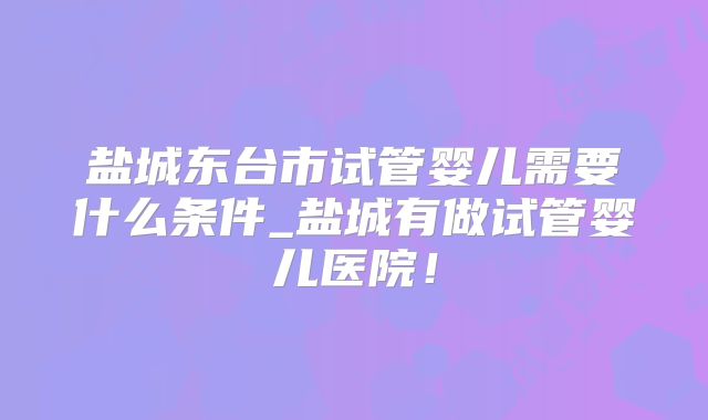 盐城东台市试管婴儿需要什么条件_盐城有做试管婴儿医院！