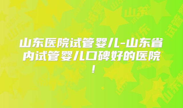 山东医院试管婴儿-山东省内试管婴儿口碑好的医院！