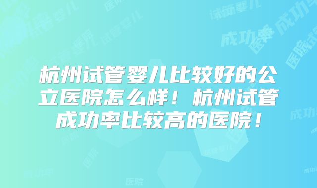 杭州试管婴儿比较好的公立医院怎么样！杭州试管成功率比较高的医院！