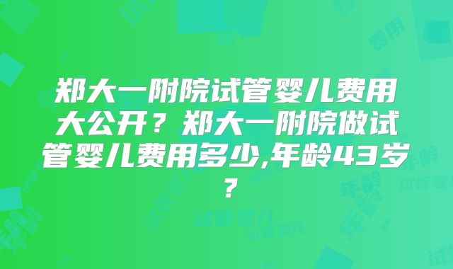 郑大一附院试管婴儿费用大公开？郑大一附院做试管婴儿费用多少,年龄43岁？