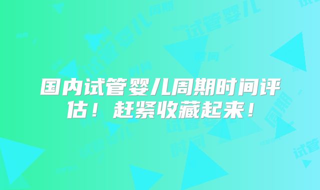 国内试管婴儿周期时间评估！赶紧收藏起来！