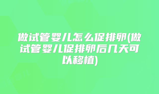 做试管婴儿怎么促排卵(做试管婴儿促排卵后几天可以移植)