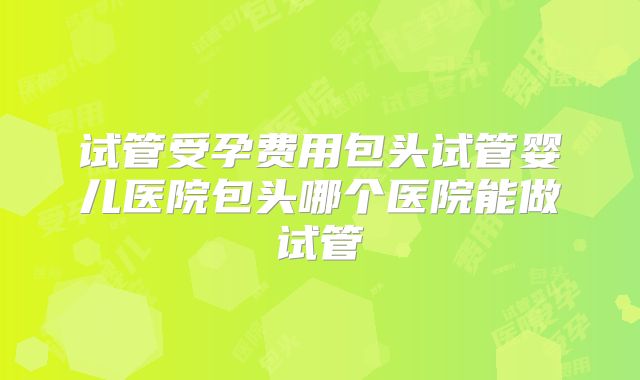试管受孕费用包头试管婴儿医院包头哪个医院能做试管
