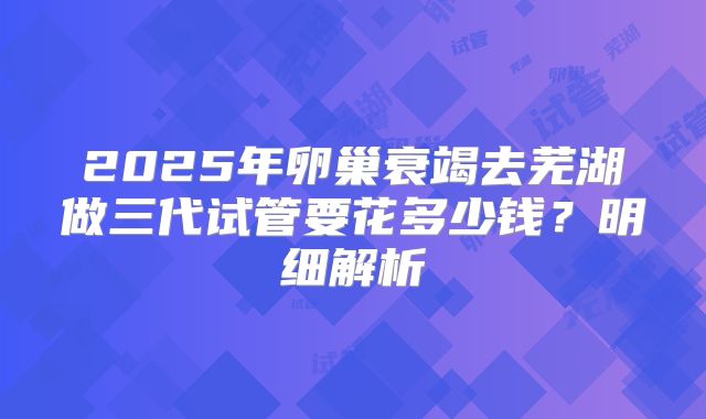 2025年卵巢衰竭去芜湖做三代试管要花多少钱?明细解析