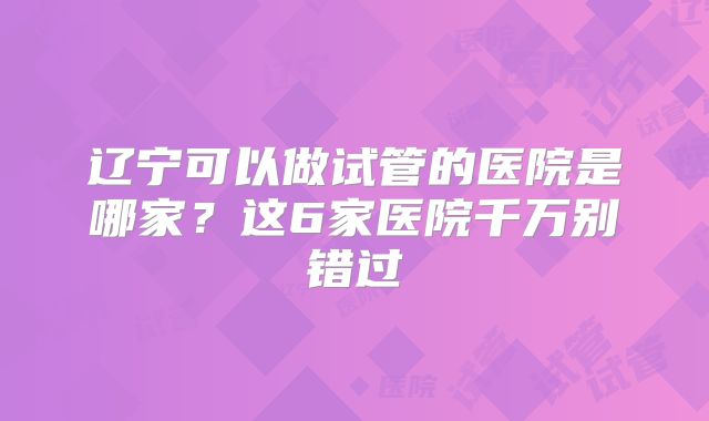 辽宁可以做试管的医院是哪家？这6家医院千万别错过