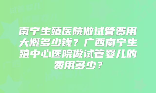 南宁生殖医院做试管费用大概多少钱？广西南宁生殖中心医院做试管婴儿的费用多少？