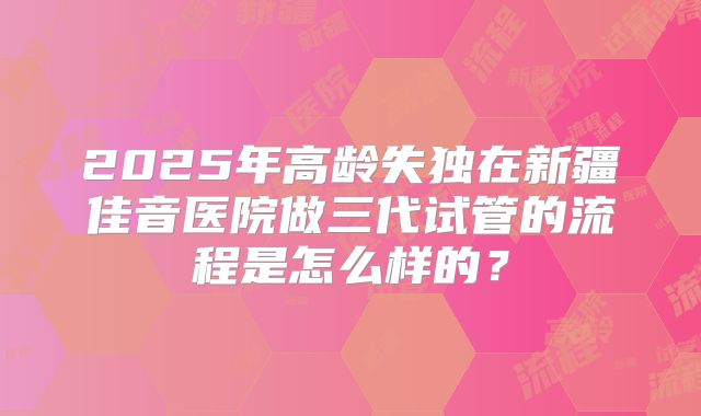 2025年高龄失独在新疆佳音医院做三代试管的流程是怎么样的？
