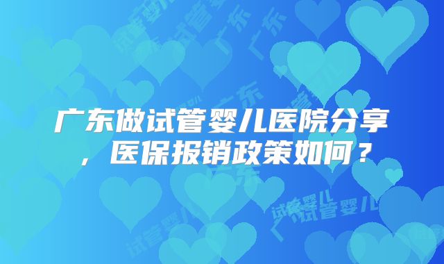 广东做试管婴儿医院分享,医保报销政策如何?