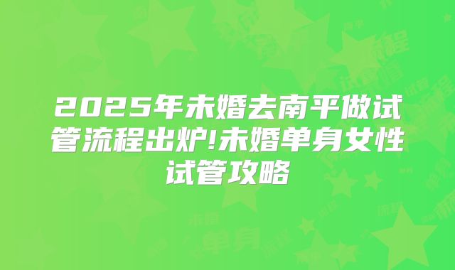 2025年未婚去南平做试管流程出炉!未婚单身女性试管攻略