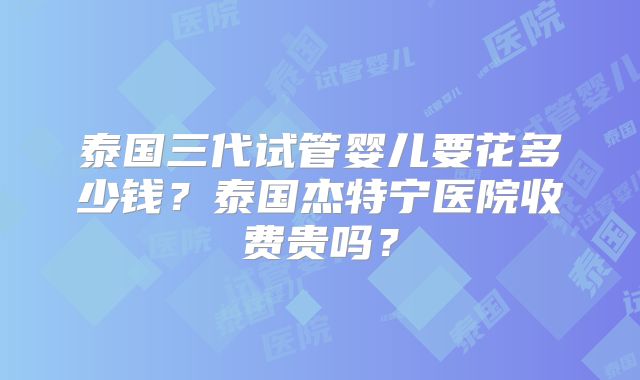 泰国三代试管婴儿要花多少钱？泰国杰特宁医院收费贵吗？