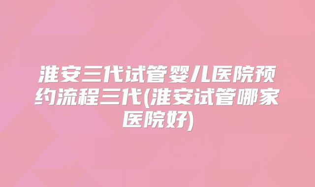 淮安三代试管婴儿医院预约流程三代(淮安试管哪家医院好)