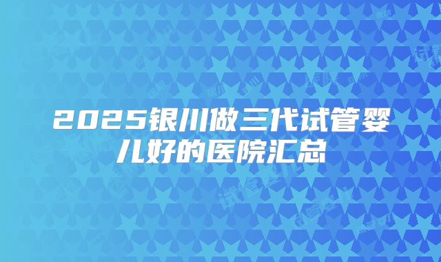 2025银川做三代试管婴儿好的医院汇总