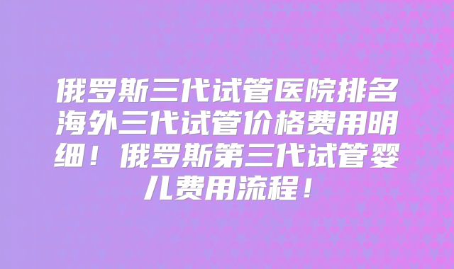俄罗斯三代试管医院排名海外三代试管价格费用明细！俄罗斯第三代试管婴儿费用流程！