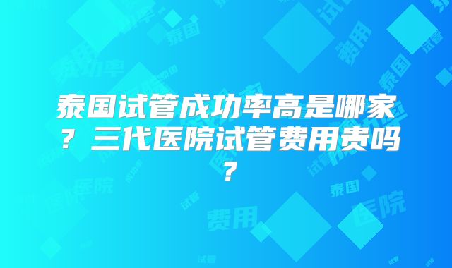 泰国试管成功率高是哪家？三代医院试管费用贵吗？