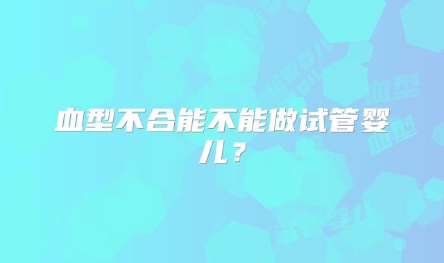 血型不合能不能做试管婴儿？