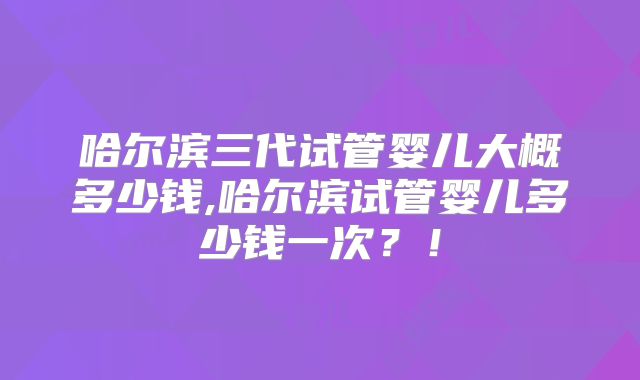哈尔滨三代试管婴儿大概多少钱,哈尔滨试管婴儿多少钱一次？！