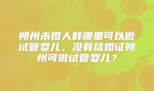 朔州未婚人群哪里可以做试管婴儿，没有结婚证朔州可做试管婴儿？