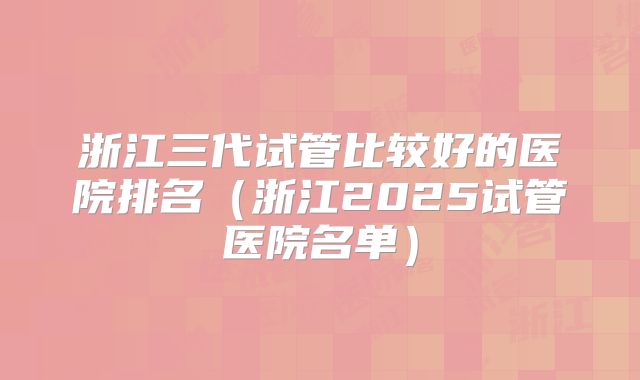 浙江三代试管比较好的医院排名（浙江2025试管医院名单）