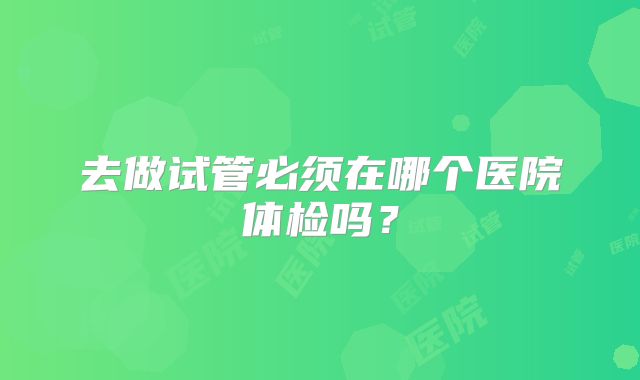 去做试管必须在哪个医院体检吗？