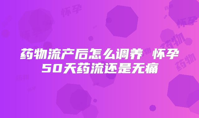 药物流产后怎么调养 怀孕50天药流还是无痛