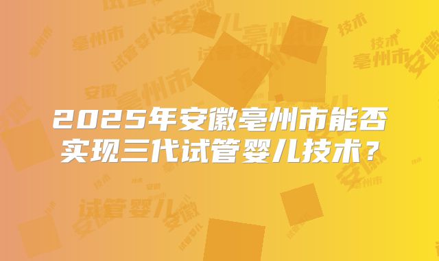 2025年安徽亳州市能否实现三代试管婴儿技术?