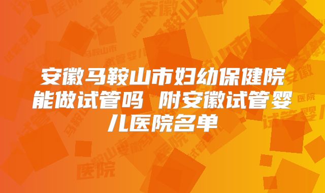 安徽马鞍山市妇幼保健院能做试管吗 附安徽试管婴儿医院名单