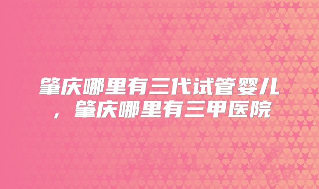 肇庆哪里有三代试管婴儿，肇庆哪里有三甲医院