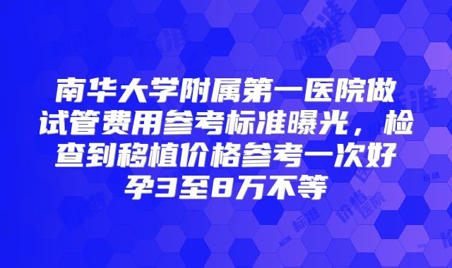 南华大学附属第一医院做试管费用参考标准曝光，检查到移植价格参考一次好孕3至8万不等