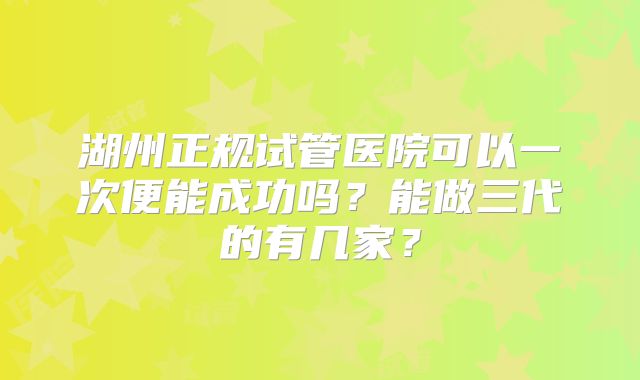 湖州正规试管医院可以一次便能成功吗？能做三代的有几家？