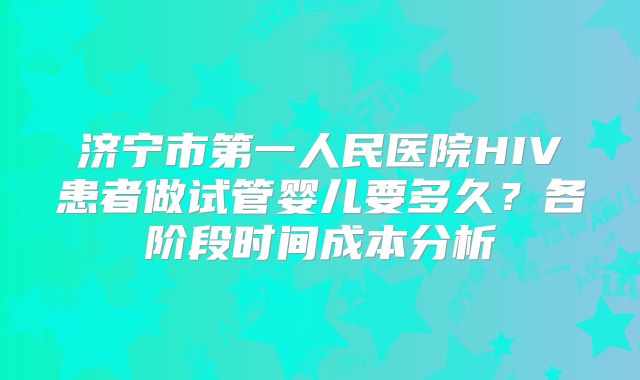 济宁市第一人民医院HIV患者做试管婴儿要多久？各阶段时间成本分析