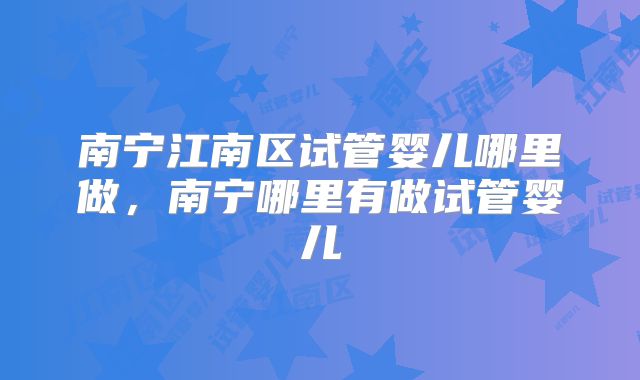 南宁江南区试管婴儿哪里做，南宁哪里有做试管婴儿