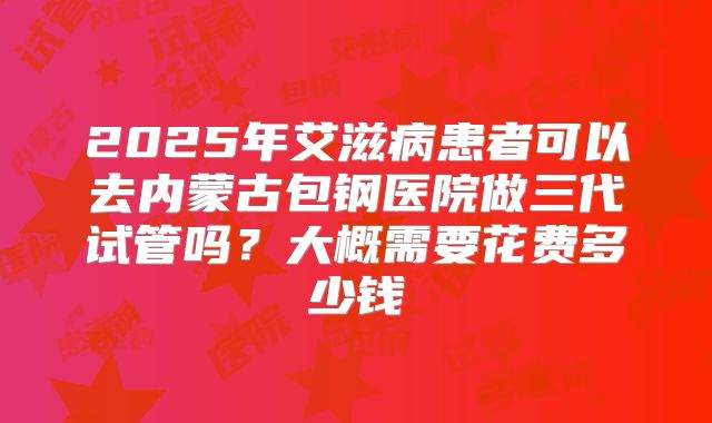 2025年艾滋病患者可以去内蒙古包钢医院做三代试管吗？大概需要花费多少钱