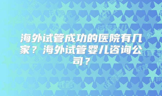 海外试管成功的医院有几家？海外试管婴儿咨询公司？