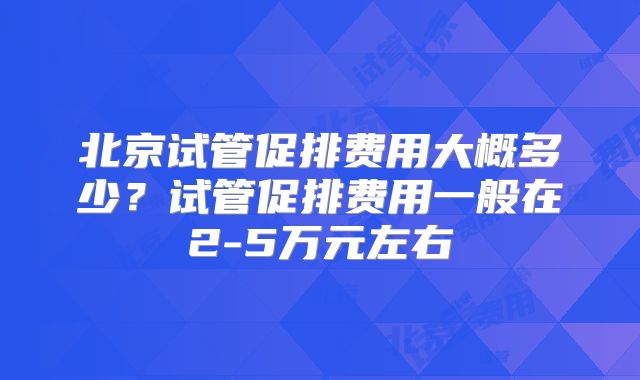 北京试管促排费用大概多少？试管促排费用一般在2-5万元左右