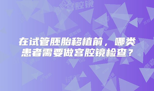 在试管胚胎移植前,哪类患者需要做宫腔镜检查?