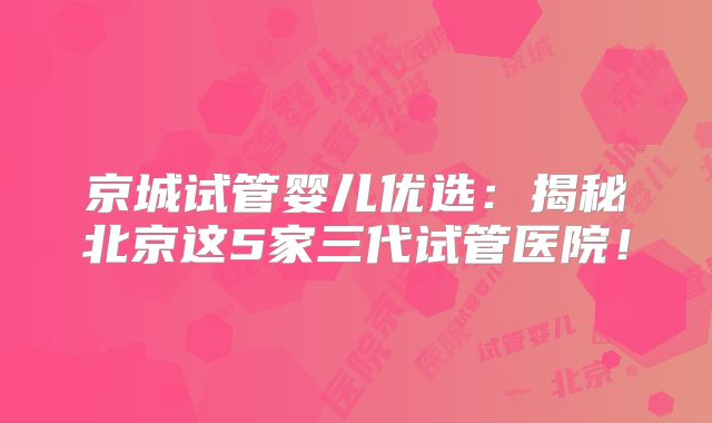 京城试管婴儿优选：揭秘北京这5家三代试管医院！