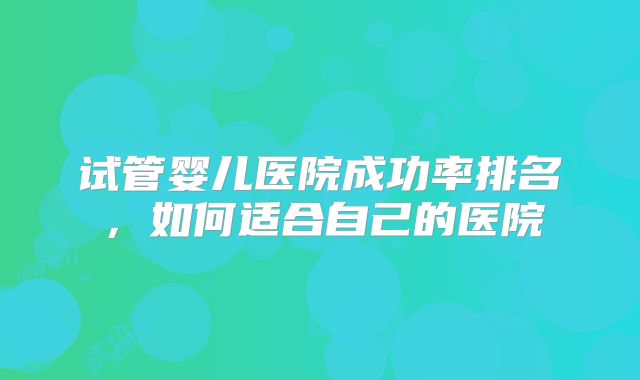 试管婴儿医院成功率排名,如何适合自己的医院