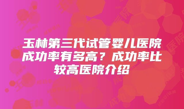 玉林第三代试管婴儿医院成功率有多高？成功率比较高医院介绍