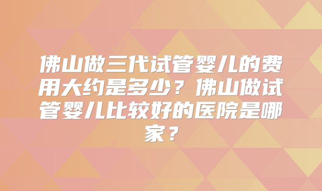 佛山做三代试管婴儿的费用大约是多少？佛山做试管婴儿比较好的医院是哪家？