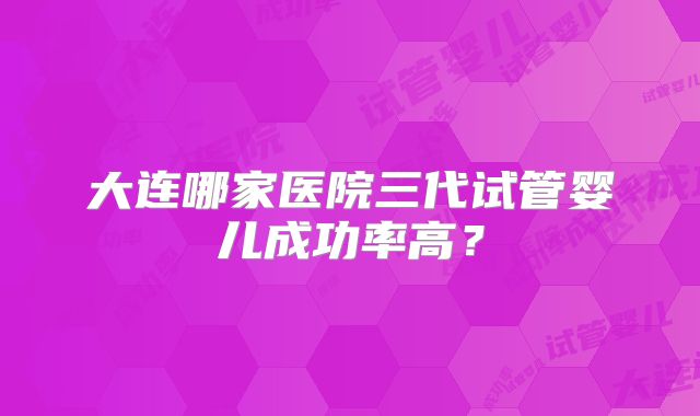 大连哪家医院三代试管婴儿成功率高？