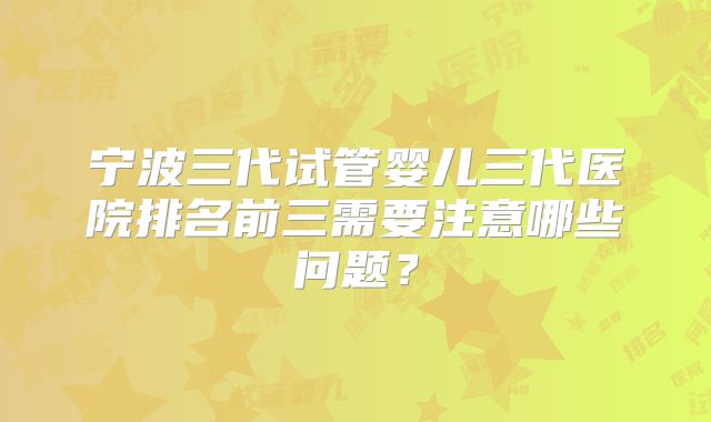 宁波三代试管婴儿三代医院排名前三需要注意哪些问题？