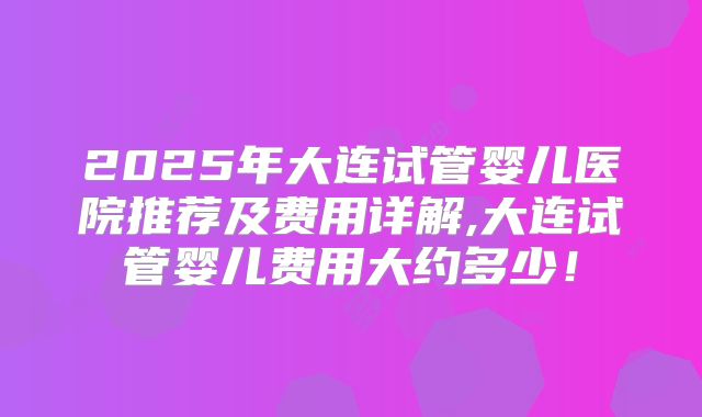 2025年大连试管婴儿医院推荐及费用详解,大连试管婴儿费用大约多少!