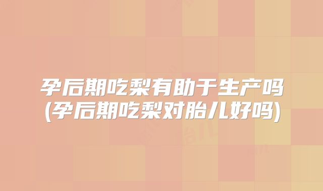孕后期吃梨有助于生产吗(孕后期吃梨对胎儿好吗)
