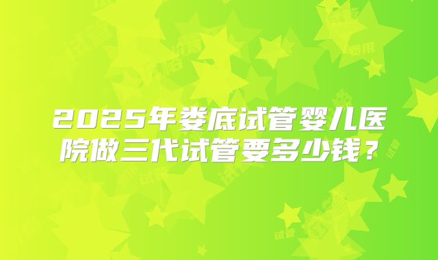 2025年娄底试管婴儿医院做三代试管要多少钱?