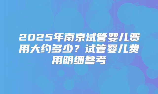 2025年南京试管婴儿费用大约多少？试管婴儿费用明细参考