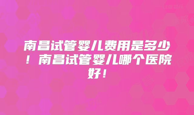 南昌试管婴儿费用是多少!南昌试管婴儿哪个医院好!