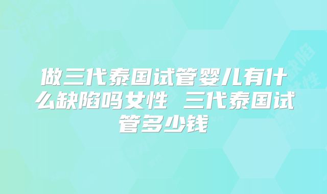 做三代泰国试管婴儿有什么缺陷吗女性 三代泰国试管多少钱