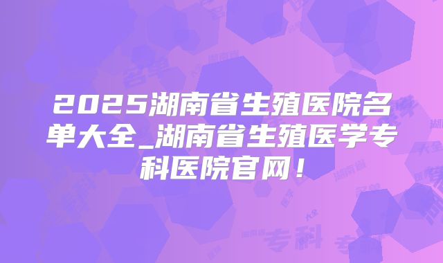2025湖南省生殖医院名单大全_湖南省生殖医学专科医院官网！
